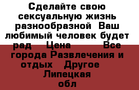 Сделайте свою сексуальную жизнь разнообразной! Ваш любимый человек будет рад. › Цена ­ 150 - Все города Развлечения и отдых » Другое   . Липецкая обл.,Липецк г.